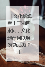 文化新观察丨三湘四水间，文化遗产何以焕发新活力？