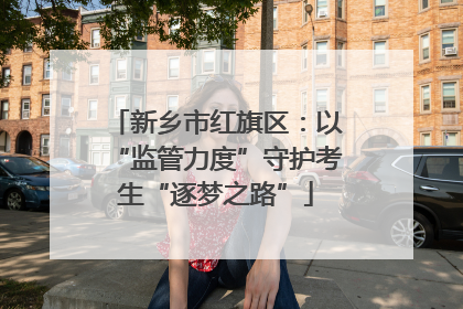 新乡市红旗区：以“监管力度”守护考生“逐梦之路”