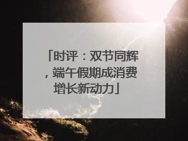 时评：双节同辉，端午假期成消费增长新动力