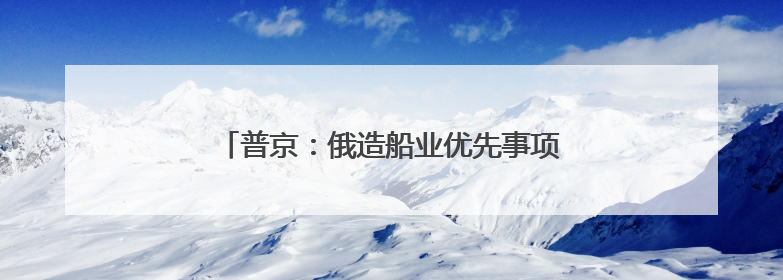 普京：俄造船业优先事项是扩充破冰船和冰级船