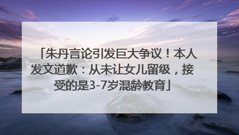 朱丹言论引发巨大争议！本人发文道歉：从未让女儿留级，接受的是3-7岁混龄教育
