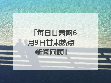 每日甘肃网6月9日甘肃热点新闻回顾