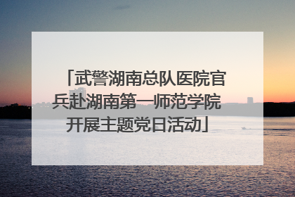 武警湖南总队医院官兵赴湖南第一师范学院开展主题党日活动