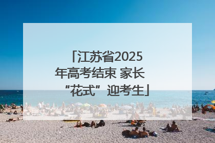 江苏省2025年高考结束 家长“花式”迎考生