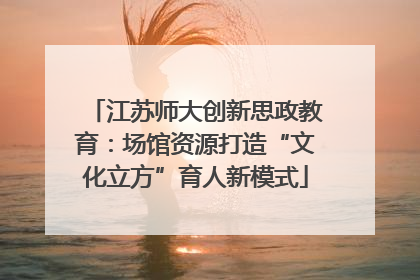 江苏师大创新思政教育：场馆资源打造“文化立方”育人新模式