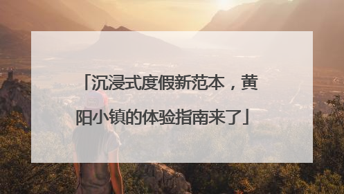 沉浸式度假新范本，黄阳小镇的体验指南来了