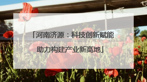 河南济源：科技创新赋能 助力构建产业新高地
