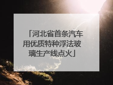 河北省首条汽车用优质特种浮法玻璃生产线点火
