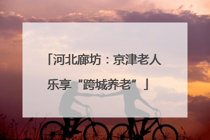 河北廊坊：京津老人乐享“跨城养老”