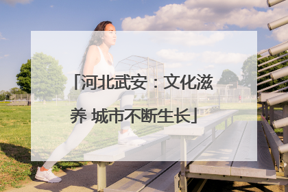 河北武安：文化滋养 城市不断生长
