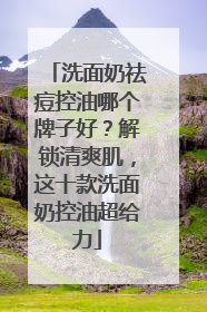 洗面奶祛痘控油哪个牌子好？解锁清爽肌，这十款洗面奶控油超给力