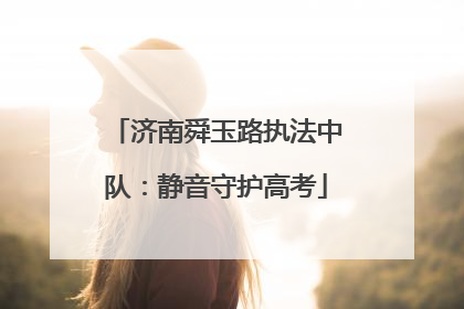 济南舜玉路执法中队：静音守护高考