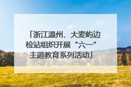 浙江温州、大麦屿边检站组织开展“六一”主题教育系列活动