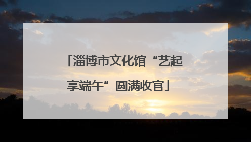淄博市文化馆“艺起享端午”圆满收官