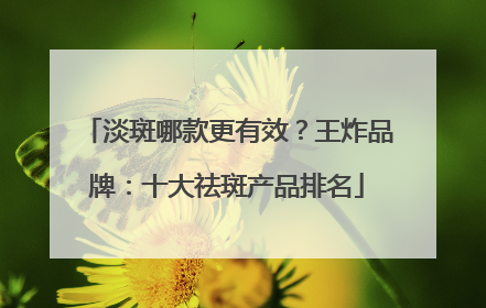 淡斑哪款更有效？王炸品牌：十大祛斑产品排名