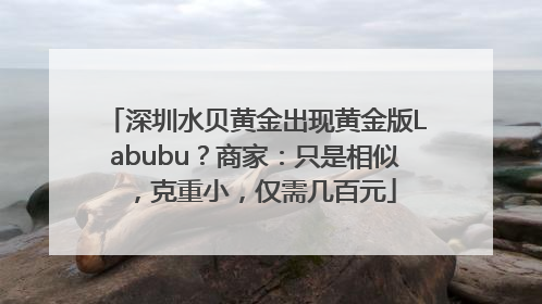 深圳水贝黄金出现黄金版Labubu？商家：只是相似，克重小，仅需几百元