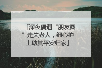 深夜偶遇“朋友圈”走失老人，细心护士助其平安归家