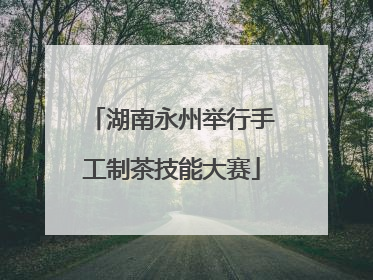 湖南永州举行手工制茶技能大赛