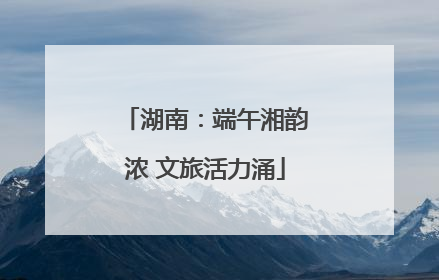 湖南：端午湘韵浓 文旅活力涌