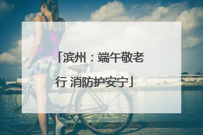 滨州：端午敬老行 消防护安宁