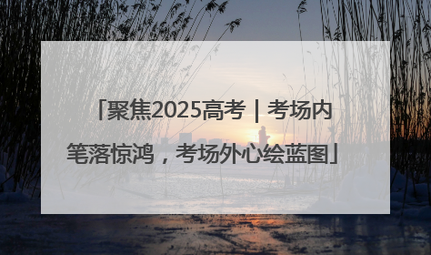 聚焦2025高考｜考场内笔落惊鸿，考场外心绘蓝图