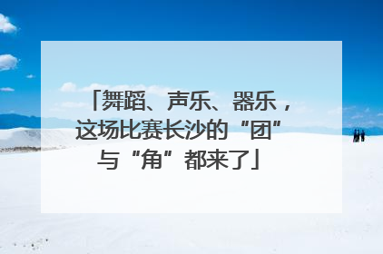 舞蹈、声乐、器乐，这场比赛长沙的“团”与“角”都来了