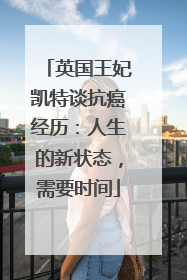 英国王妃凯特谈抗癌经历：人生的新状态，需要时间