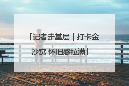 记者走基层｜打卡金沙窝 怀旧感拉满