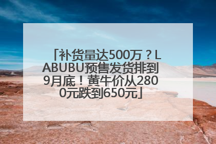 补货量达500万？LABUBU预售发货排到9月底！黄牛价从2800元跌到650元