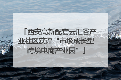 西安高新配套云汇谷产业社区获评“市级成长型跨境电商产业园”