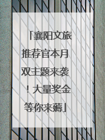襄阳文旅推荐官本月双主题来袭！大量奖金等你来薅