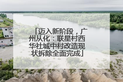 迈入新阶段，广州从化：联星村西华社城中村改造现状拆除全面完成