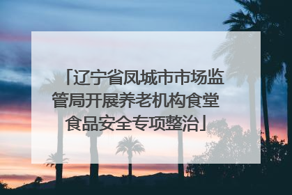 辽宁省凤城市市场监管局开展养老机构食堂食品安全专项整治