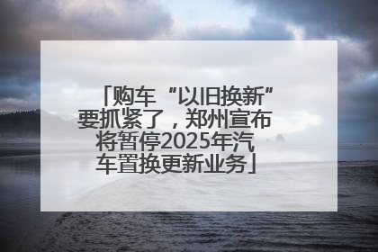 购车“以旧换新”要抓紧了，郑州宣布将暂停2025年汽车置换更新业务