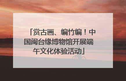 赏古画、编竹编!中国闽台缘博物馆开展端午文化体验活动