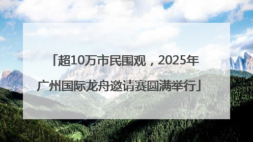 超10万市民围观，2025年广州国际龙舟邀请赛圆满举行