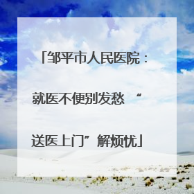 邹平市人民医院：就医不便别发愁 “送医上门”解烦忧