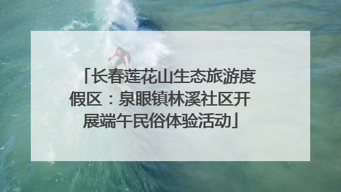 长春莲花山生态旅游度假区：泉眼镇林溪社区开展端午民俗体验活动