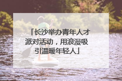长沙举办青年人才派对活动，用浪漫吸引温暖年轻人