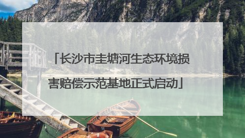 长沙市圭塘河生态环境损害赔偿示范基地正式启动