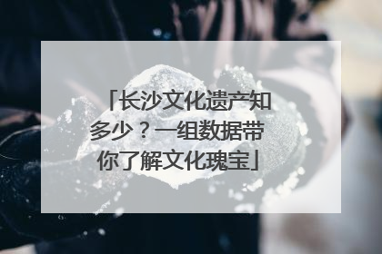 长沙文化遗产知多少？一组数据带你了解文化瑰宝