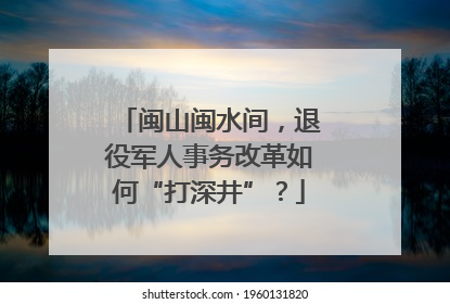 闽山闽水间，退役军人事务改革如何“打深井”？