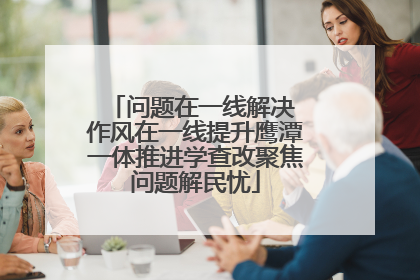 问题在一线解决 作风在一线提升鹰潭一体推进学查改聚焦问题解民忧