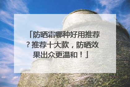 防晒霜哪种好用推荐？推荐十大款，防晒效果出众更温和！