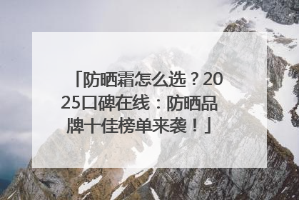 防晒霜怎么选？2025口碑在线：防晒品牌十佳榜单来袭！