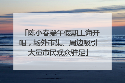 陈小春端午假期上海开唱，场外市集、周边吸引大量市民观众驻足