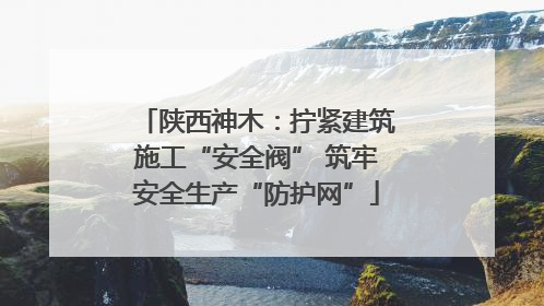 陕西神木：拧紧建筑施工“安全阀” 筑牢安全生产“防护网”