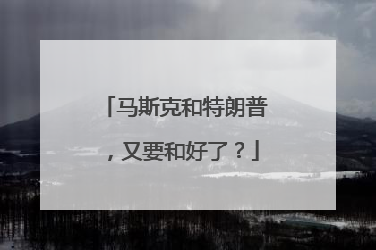 马斯克和特朗普，又要和好了？