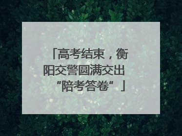 高考结束，衡阳交警圆满交出“陪考答卷”