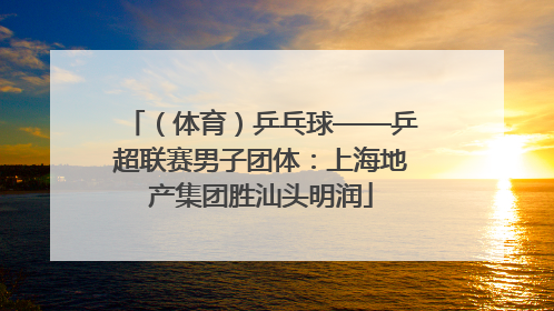 （体育）乒乓球——乒超联赛男子团体：上海地产集团胜汕头明润